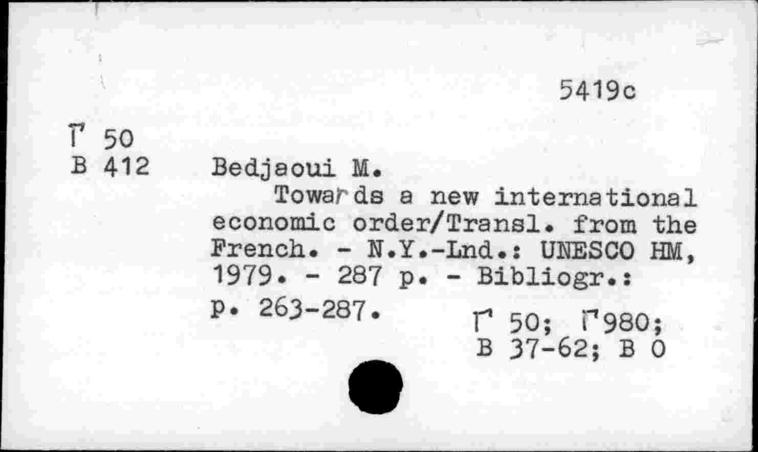 ﻿5419c
r 50 B 412
Bedjaoui M.
Towards a new international economic order/Transl. from the French. - N.Y.-Lnd.: UNESCO HM, 1979» - 287 p. - Bibliogr.:
P. 263-287.
r 50; P980;
B 37-62; B 0